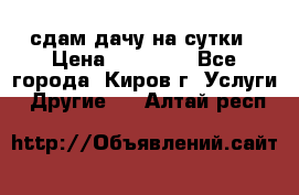 сдам дачу на сутки › Цена ­ 10 000 - Все города, Киров г. Услуги » Другие   . Алтай респ.